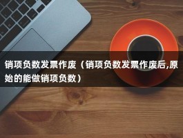 销项负数发票作废（销项负数发票作废后,原始的能做销项负数）