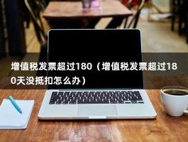 增值税发票超过180（增值税发票超过180天没抵扣怎么办）