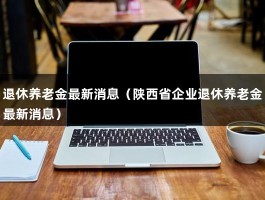 退休养老金最新消息（陕西省企业退休养老金最新消息）