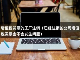 增值税发票的工厂注销（已经注销的公司增值税发票会不会发生问题）