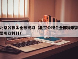 北京公积金全部提取（北京公积金全部提取需要哪些材料）