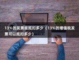 13%的发票能抵扣多少（13%的增值税发票可以抵扣多少）