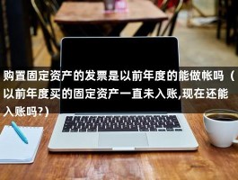 购置固定资产的发票是以前年度的能做帐吗（以前年度买的固定资产一直未入账,现在还能入账吗?）