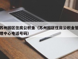 苏州园区住房公积金（苏州园区住房公积金管理中心电话号码）