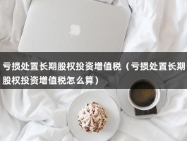 亏损处置长期股权投资增值税（亏损处置长期股权投资增值税怎么算）