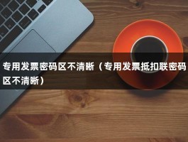 专用发票密码区不清晰（专用发票抵扣联密码区不清晰）