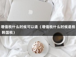 增值税什么时候可以退（增值税什么时候退税 韩国税）