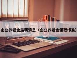 企业养老金最新消息（企业养老金领取标准）