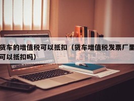 货车的增值税可以抵扣（货车增值税发票厂里可以抵扣吗）