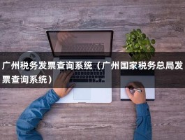 广州税务发票查询系统（广州国家税务总局发票查询系统）