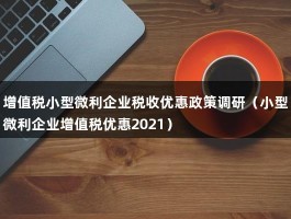 增值税小型微利企业税收优惠政策调研（小型微利企业增值税优惠2021）