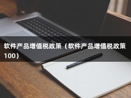 软件产品增值税政策（软件产品增值税政策 100）