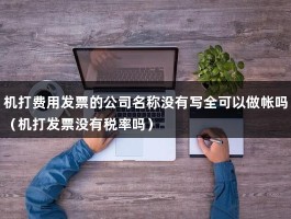 机打费用发票的公司名称没有写全可以做帐吗（机打发票没有税率吗）