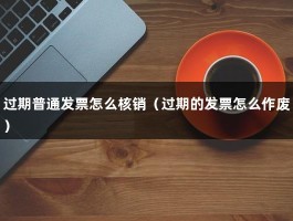 过期普通发票怎么核销（过期的发票怎么作废）