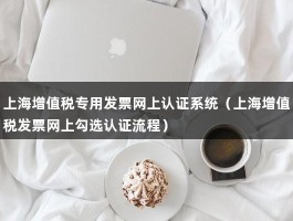 上海增值税专用发票网上认证系统（上海增值税发票网上勾选认证流程）