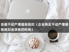 自建不动产增值税抵扣（企业购买不动产增值税抵扣进项税的时间）