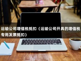 运输公司增值税抵扣（运输公司开具的增值税专用发票抵扣）