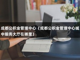 成都公积金管理中心（成都公积金管理中心城中服务大厅在哪里）