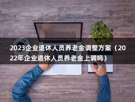 2023企业退休人员养老金调整方案（2022年企业退休人员养老金上调吗）