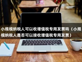 小规模纳税人可以收增值税专用发票吗（小规模纳税人是否可以接收增值税专用发票）