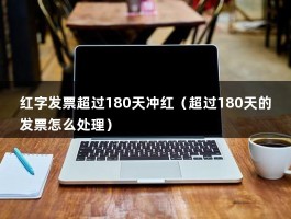 红字发票超过180天冲红（超过180天的发票怎么处理）