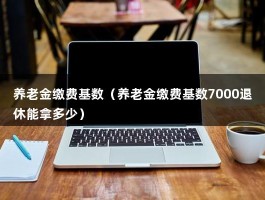 养老金缴费基数（养老金缴费基数7000退休能拿多少）