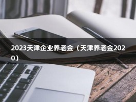 2023天津企业养老金（天津养老金2020）