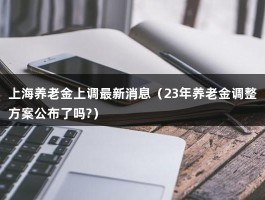 上海养老金上调最新消息（23年养老金调整方案公布了吗?）