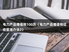 电力产品增值税100万（电力产品增值税征收管理办法2）