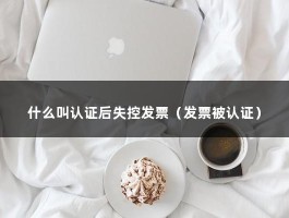 什么叫认证后失控发票（发票被认证）