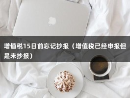 增值税15日前忘记抄报（增值税已经申报但是未抄报）