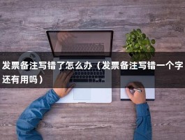 发票备注写错了怎么办（发票备注写错一个字还有用吗）