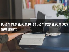 机动车发票查询真伪（机动车发票查询真伪方法有哪些?）