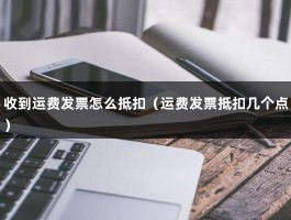 收到运费发票怎么抵扣（运费发票抵扣几个点）