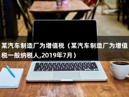 某汽车制造厂为增值税（某汽车制造厂为增值税一般纳税人,2019年7月）