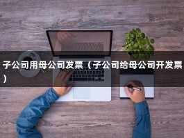 子公司用母公司发票（子公司给母公司开发票）