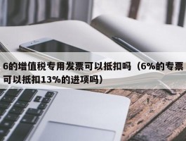 6的增值税专用发票可以抵扣吗（6%的专票可以抵扣13%的进项吗）