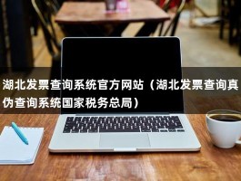 湖北发票查询系统官方网站（湖北发票查询真伪查询系统国家税务总局）