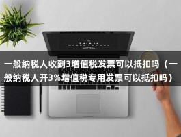 一般纳税人收到3增值税发票可以抵扣吗（一般纳税人开3%增值税专用发票可以抵扣吗）