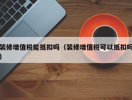 装修增值税能抵扣吗（装修增值税可以抵扣吗）